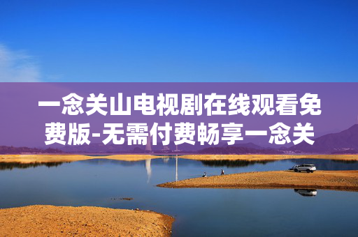 一念关山电视剧在线观看免费版-无需付费畅享一念关山电视剧全集