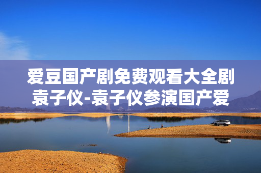 爱豆国产剧免费观看大全剧袁子仪-袁子仪参演国产爱豆剧免费全剧资源 爱豆国产剧免费观看大全剧袁子仪-袁子仪参演国产爱豆剧免费全剧资源