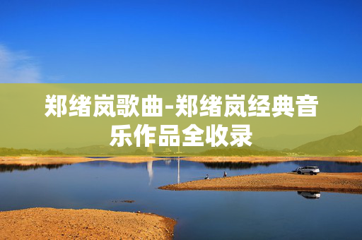 郑绪岚歌曲-郑绪岚经典音乐作品全收录 郑绪岚歌曲-郑绪岚经典音乐作品全收录