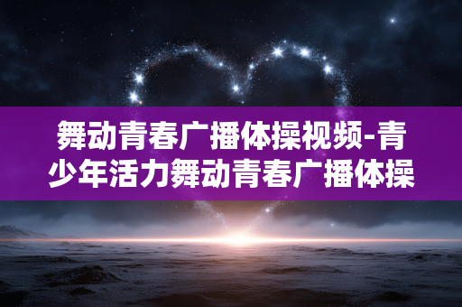 舞动青春广播体操视频-青少年活力舞动青春广播体操教学影像