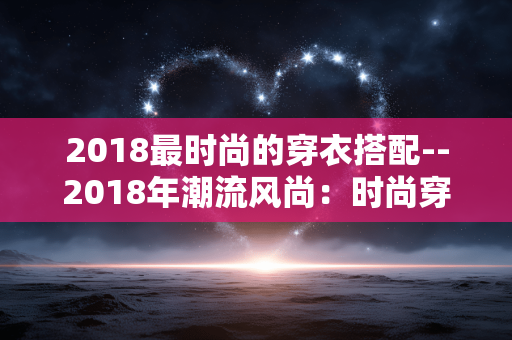 2018最时尚的穿衣搭配--2018年潮流风尚：时尚穿衣搭配秘籍