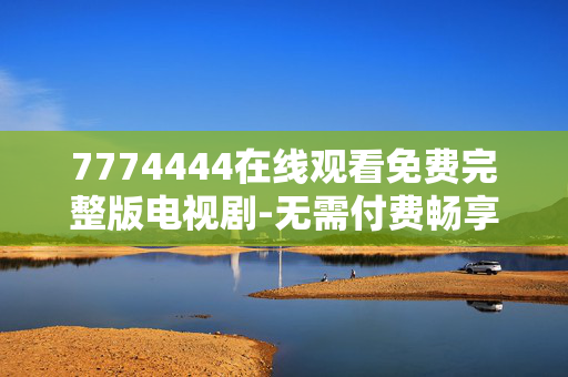 7774444在线观看免费完整版电视剧-无需付费畅享7774444剧集全内容 7774444在线观看免费完整版电视剧-无需付费畅享7774444剧集全内容