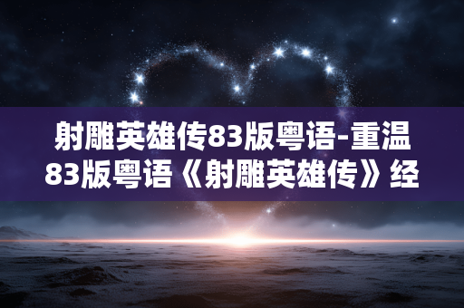 射雕英雄传83版粤语-重温83版粤语《射雕英雄传》经典韵味 射雕英雄传83版粤语-重温83版粤语《射雕英雄传》经典韵味
