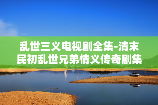乱世三义电视剧全集-清末民初乱世兄弟情义传奇剧集全览 乱世三义电视剧全集-清末民初乱世兄弟情义传奇剧集全览