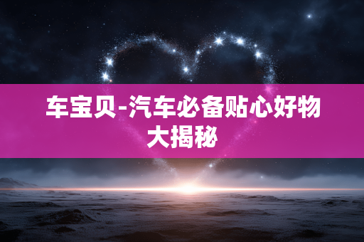 车宝贝-汽车必备贴心好物大揭秘 车宝贝-汽车必备贴心好物大揭秘