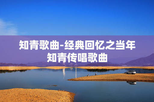 知青歌曲-经典回忆之当年知青传唱歌曲 知青歌曲-经典回忆之当年知青传唱歌曲