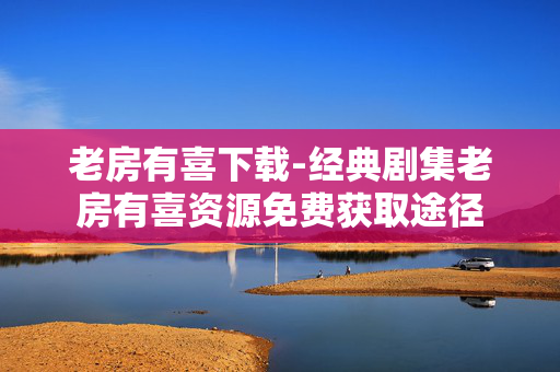 老房有喜下载-经典剧集老房有喜资源免费获取途径 老房有喜下载-经典剧集老房有喜资源免费获取途径