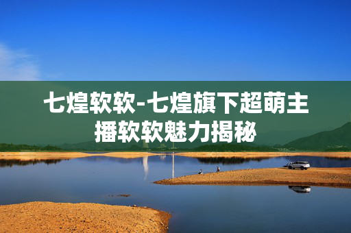七煌软软-七煌旗下超萌主播软软魅力揭秘