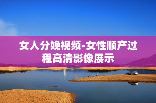 女人分娩视频-女性顺产过程高清影像展示