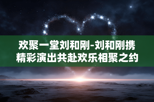欢聚一堂刘和刚-刘和刚携精彩演出共赴欢乐相聚之约