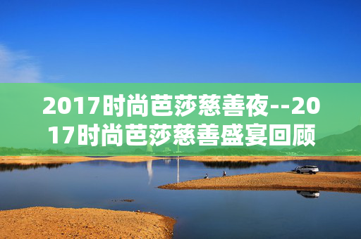 2017时尚芭莎慈善夜--2017时尚芭莎慈善盛宴回顾