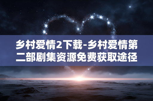 乡村爱情2下载-乡村爱情第二部剧集资源免费获取途径