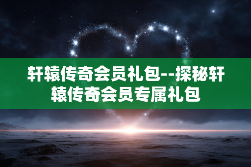 轩辕传奇会员礼包--探秘轩辕传奇会员专属礼包 轩辕传奇会员礼包--探秘轩辕传奇会员专属礼包