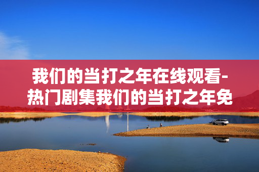 我们的当打之年在线观看-热门剧集我们的当打之年免费线上看 我们的当打之年在线观看-热门剧集我们的当打之年免费线上看