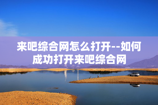 来吧综合网怎么打开--如何成功打开来吧综合网 来吧综合网怎么打开--如何成功打开来吧综合网