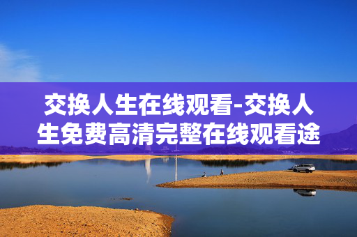 交换人生在线观看-交换人生免费高清完整在线观看途径 交换人生在线观看-交换人生免费高清完整在线观看途径