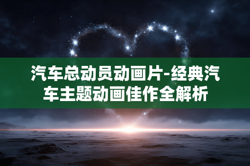 汽车总动员动画片-经典汽车主题动画佳作全解析 汽车总动员动画片-经典汽车主题动画佳作全解析