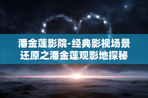 潘金莲影院-经典影视场景还原之潘金莲观影地探秘 潘金莲影院-经典影视场景还原之潘金莲观影地探秘