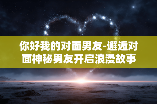你好我的对面男友-邂逅对面神秘男友开启浪漫故事 你好我的对面男友-邂逅对面神秘男友开启浪漫故事