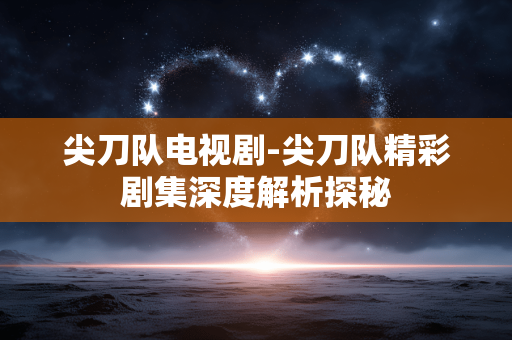 尖刀队电视剧-尖刀队精彩剧集深度解析探秘 尖刀队电视剧-尖刀队精彩剧集深度解析探秘
