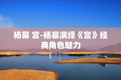 杨幂 宫-杨幂演绎《宫》经典角色魅力 杨幂 宫-杨幂演绎《宫》经典角色魅力