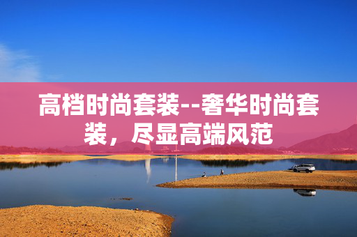 高档时尚套装--奢华时尚套装,尽显高端风范 高档时尚套装--奢华时尚套装,尽显高端风范