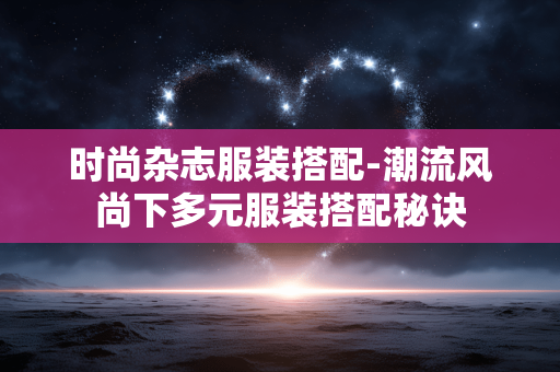 时尚杂志服装搭配-潮流风尚下多元服装搭配秘诀 时尚杂志服装搭配-潮流风尚下多元服装搭配秘诀