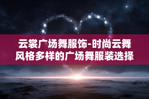 云裳广场舞服饰-时尚云舞风格多样的广场舞服装选择 云裳广场舞服饰-时尚云舞风格多样的广场舞服装选择