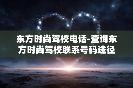 东方时尚驾校电话-查询东方时尚驾校联系号码途径 东方时尚驾校电话-查询东方时尚驾校联系号码途径