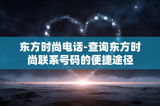 东方时尚电话-查询东方时尚联系号码的便捷途径 东方时尚电话-查询东方时尚联系号码的便捷途径