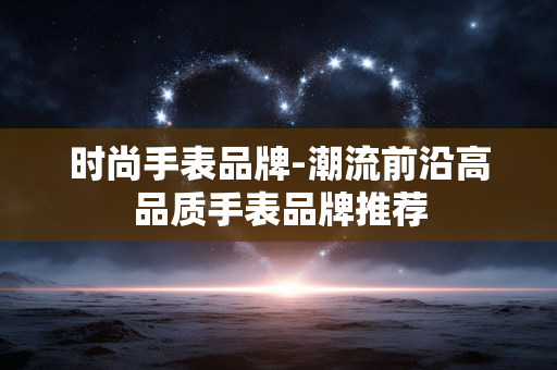 时尚手表品牌-潮流前沿高品质手表品牌推荐 时尚手表品牌-潮流前沿高品质手表品牌推荐