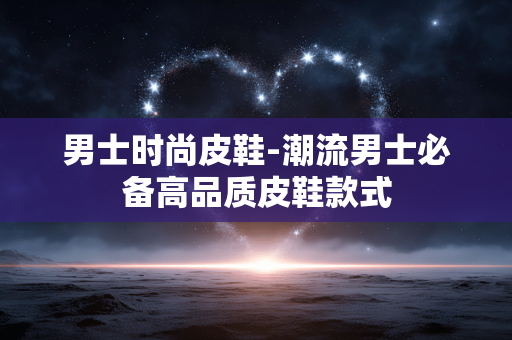男士时尚皮鞋-潮流男士必备高品质皮鞋款式