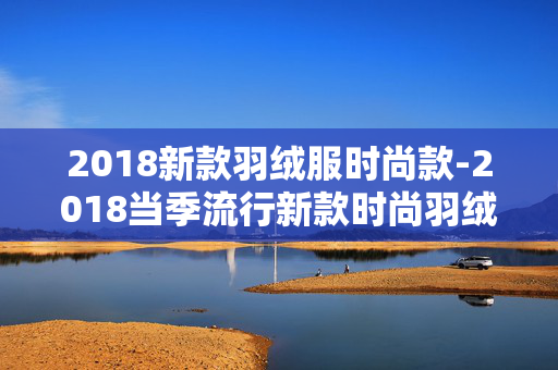2018新款羽绒服时尚款-2018当季流行新款时尚羽绒服款式
