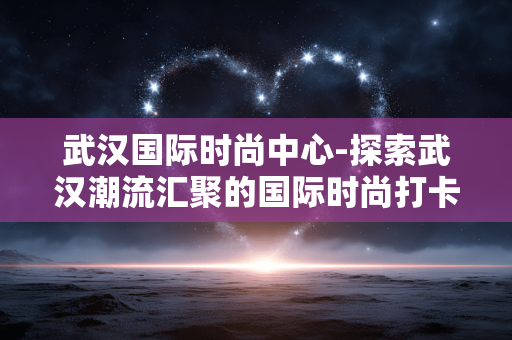 武汉国际时尚中心-探索武汉潮流汇聚的国际时尚打卡地 武汉国际时尚中心-探索武汉潮流汇聚的国际时尚打卡地