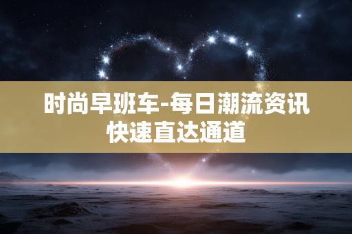 时尚早班车-每日潮流资讯快速直达通道 时尚早班车-每日潮流资讯快速直达通道