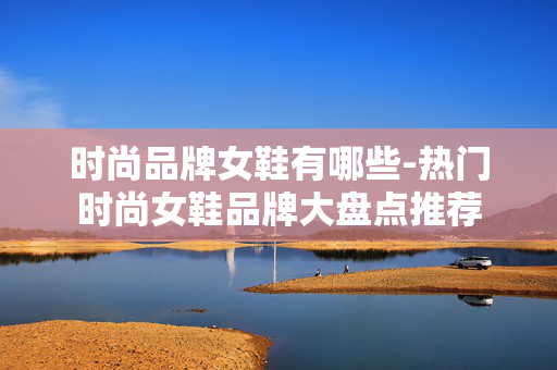 时尚品牌女鞋有哪些-热门时尚女鞋品牌大盘点推荐 时尚品牌女鞋有哪些-热门时尚女鞋品牌大盘点推荐