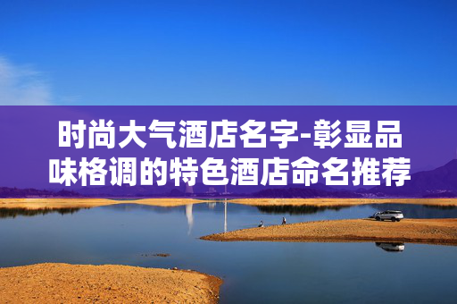 时尚大气酒店名字-彰显品味格调的特色酒店命名推荐