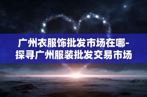 广州衣服饰批发市场在哪-探寻广州服装批发交易市场具体位置