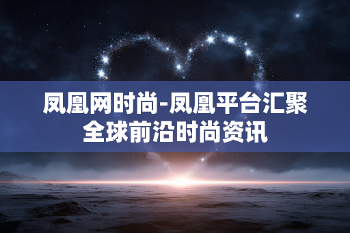 凤凰网时尚-凤凰平台汇聚全球前沿时尚资讯