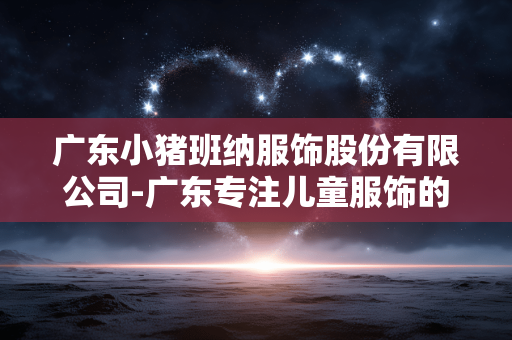 广东小猪班纳服饰股份有限公司-广东专注儿童服饰的小猪班纳股份企业 广东小猪班纳服饰股份有限公司-广东专注儿童服饰的小猪班纳股份企业