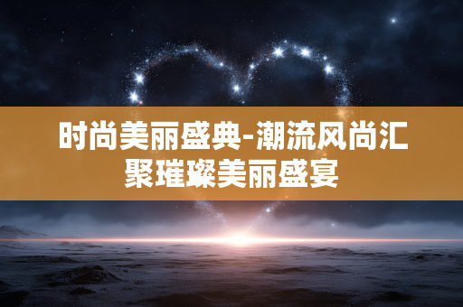 时尚美丽盛典-潮流风尚汇聚璀璨美丽盛宴 时尚美丽盛典-潮流风尚汇聚璀璨美丽盛宴