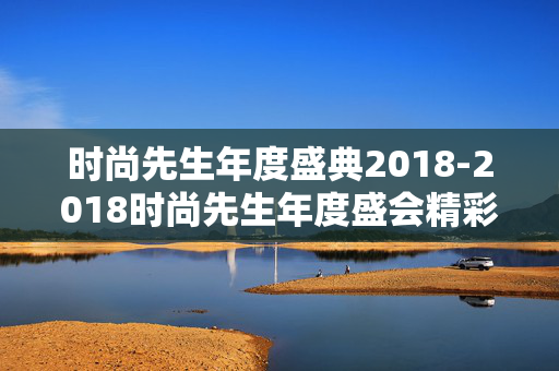 时尚先生年度盛典2018-2018时尚先生年度盛会精彩亮点揭秘 时尚先生年度盛典2018-2018时尚先生年度盛会精彩亮点揭秘