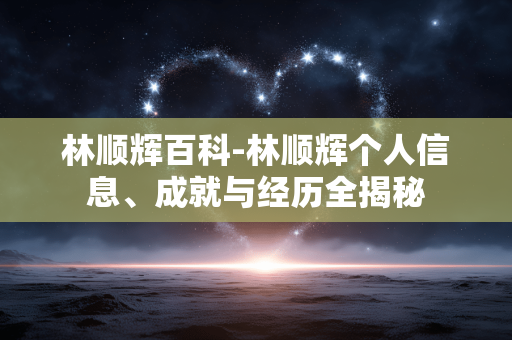 林顺辉百科-林顺辉个人信息、成就与经历全揭秘 林顺辉百科-林顺辉个人信息、成就与经历全揭秘