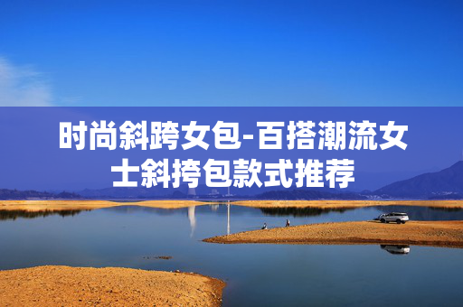 时尚斜跨女包-百搭潮流女士斜挎包款式推荐 时尚斜跨女包-百搭潮流女士斜挎包款式推荐