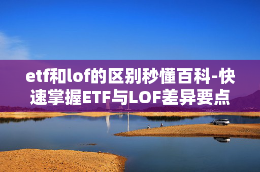 etf和lof的区别秒懂百科-快速掌握ETF与LOF差异要点
