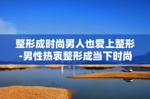 整形成时尚男人也爱上整形-男性热衷整形成当下时尚新趋势 整形成时尚男人也爱上整形-男性热衷整形成当下时尚新趋势