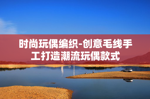 时尚玩偶编织-创意毛线手工打造潮流玩偶款式 时尚玩偶编织-创意毛线手工打造潮流玩偶款式
