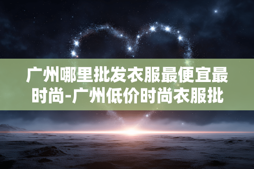 广州哪里批发衣服最便宜最时尚-广州低价时尚衣服批发地点大揭秘 广州哪里批发衣服最便宜最时尚-广州低价时尚衣服批发地点大揭秘