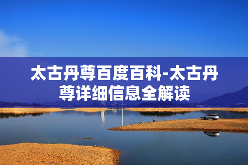 太古丹尊百度百科-太古丹尊详细信息全解读
