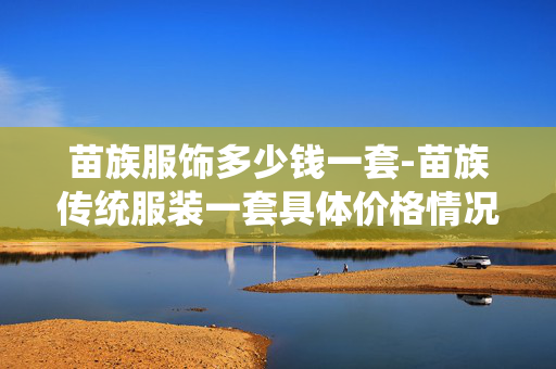 苗族服饰多少钱一套-苗族传统服装一套具体价格情况 苗族服饰多少钱一套-苗族传统服装一套具体价格情况